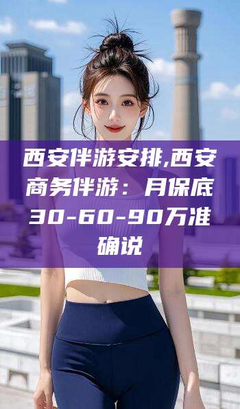 镇江西安伴游安排,西安商务伴游：月保底30-60-90万准确说