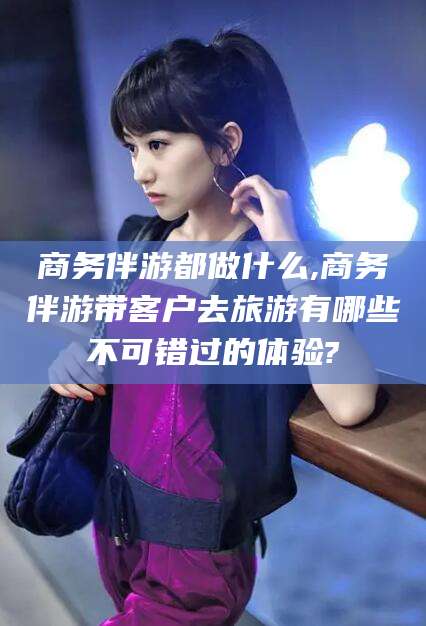 镇江商务伴游都做什么,商务伴游带客户去旅游有哪些不可错过的体验?