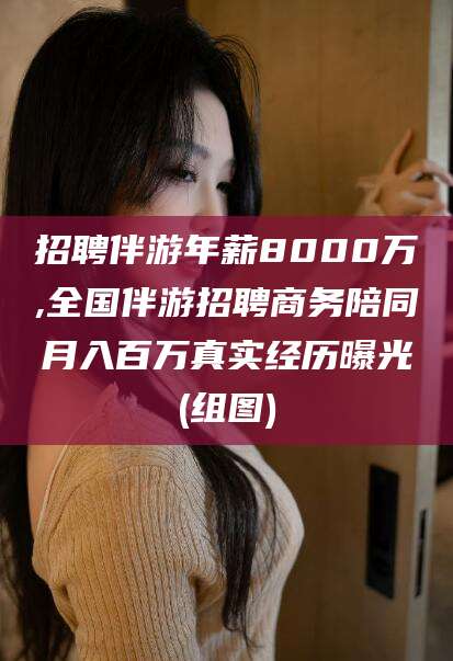 镇江招聘伴游年薪8000万,全国伴游招聘商务陪同月入百万真实经历曝光(组图)