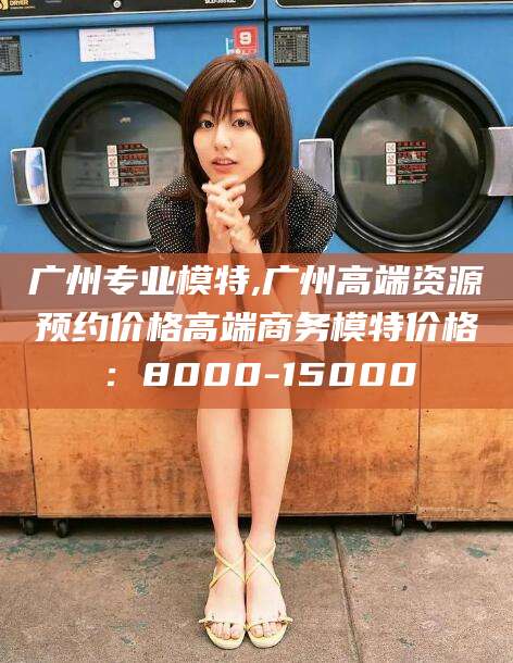 镇江广州专业模特,广州高端资源预约价格高端商务模特价格：8000-15000