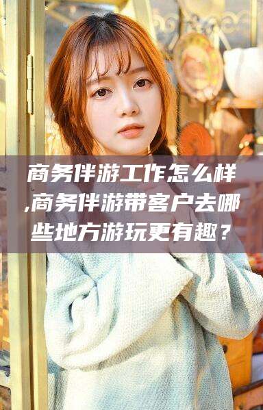 镇江商务伴游工作怎么样,商务伴游带客户去哪些地方游玩更有趣？