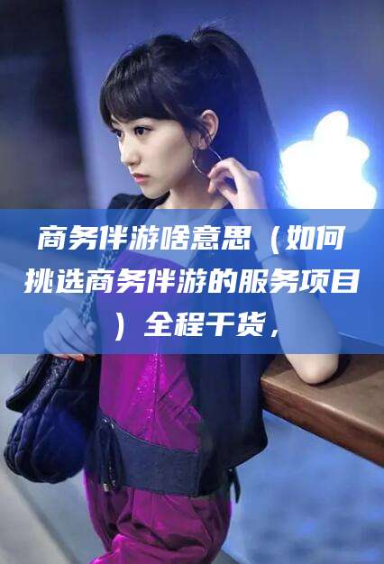 镇江商务伴游啥意思（如何挑选商务伴游的服务项目）全程干货，
