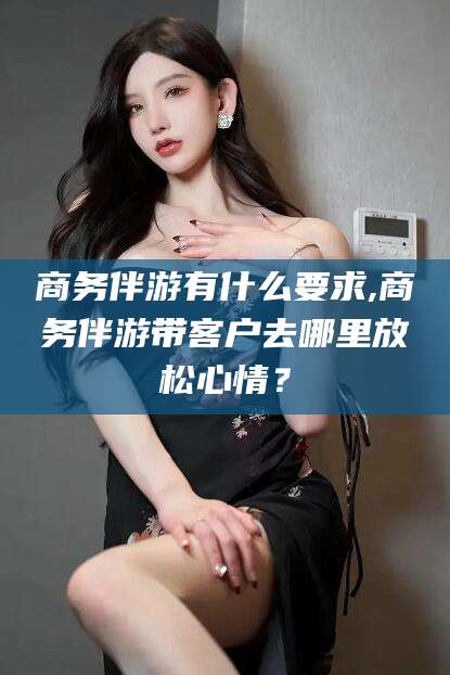 镇江商务伴游有什么要求,商务伴游带客户去哪里放松心情？