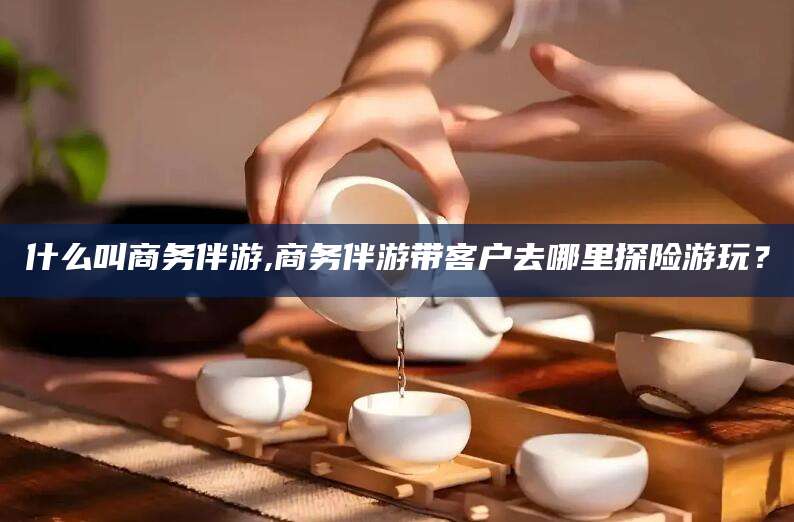 镇江什么叫商务伴游,商务伴游带客户去哪里探险游玩？