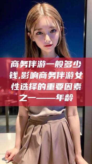 镇江商务伴游一般多少钱,影响商务伴游女性选择的重要因素之一——年龄