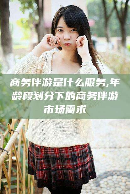 镇江商务伴游是什么服务,年龄段划分下的商务伴游市场需求
