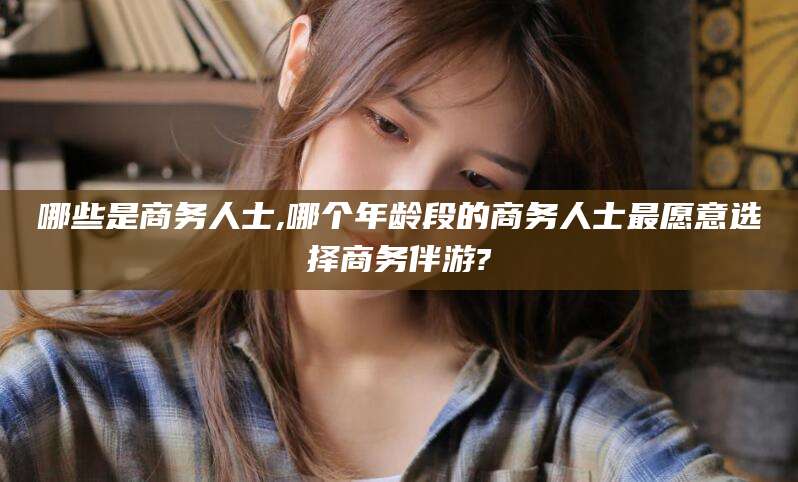镇江哪些是商务人士,哪个年龄段的商务人士最愿意选择商务伴游?