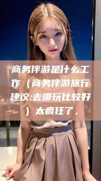 镇江商务伴游是什么工作（商务伴游旅行建议:去哪玩比较好）太疯狂了，