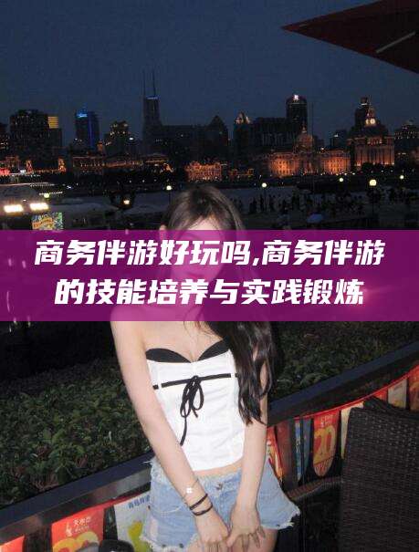 镇江商务伴游好玩吗,商务伴游的技能培养与实践锻炼