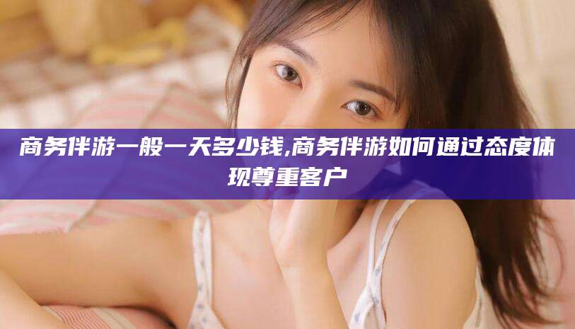 镇江商务伴游一般一天多少钱,商务伴游如何通过态度体现尊重客户