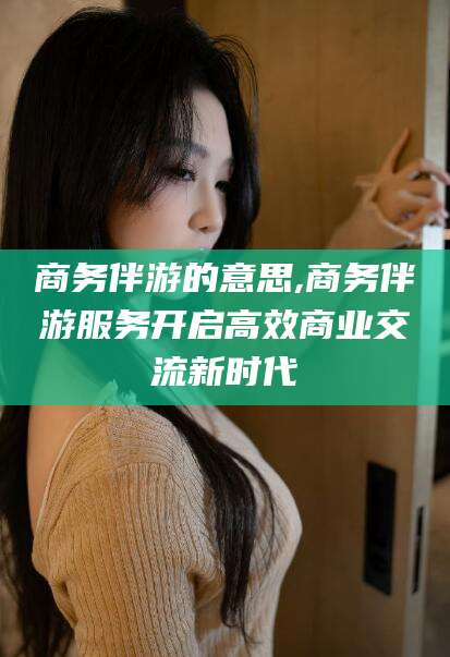 镇江商务伴游的意思,商务伴游服务开启高效商业交流新时代