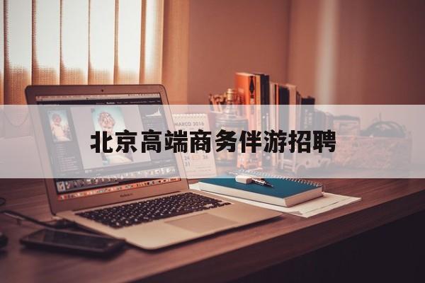 北京高端商务伴游招聘电话最新资讯（谁能告诉我哪里有镇江北京高端商务伴游招聘？）